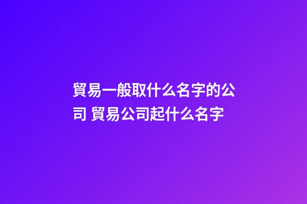 貿易一般取什么名字的公司 貿易公司起什么名字-第1張-公司起名-玄機派